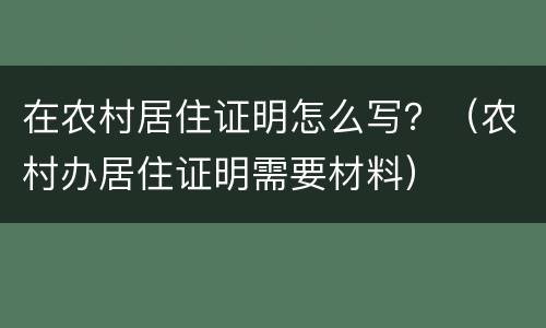 在农村居住证明怎么写？（农村办居住证明需要材料）