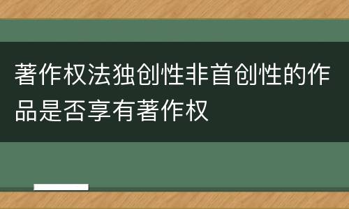 著作权法独创性非首创性的作品是否享有著作权