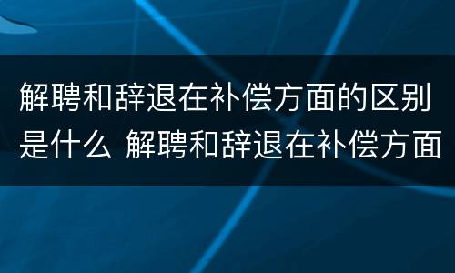 解聘和辞退在补偿方面的区别是什么 解聘和辞退在补偿方面的区别是什么意思