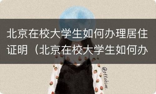 北京在校大学生如何办理居住证明（北京在校大学生如何办理居住证明材料）