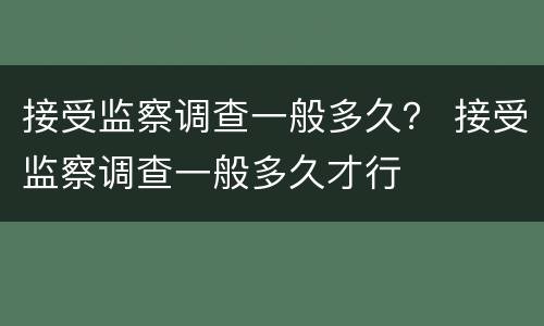 接受监察调查一般多久？ 接受监察调查一般多久才行