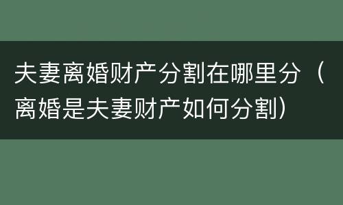 夫妻离婚财产分割在哪里分（离婚是夫妻财产如何分割）
