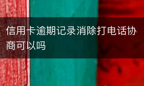 信用卡逾期记录消除打电话协商可以吗
