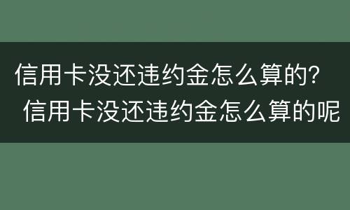 信用卡没还违约金怎么算的？ 信用卡没还违约金怎么算的呢