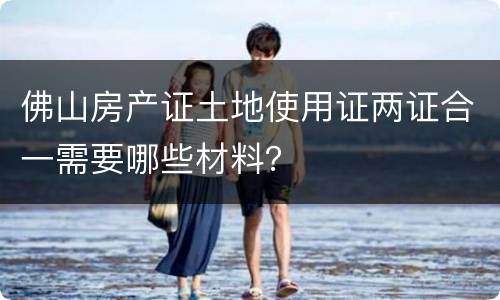 佛山房产证土地使用证两证合一需要哪些材料？