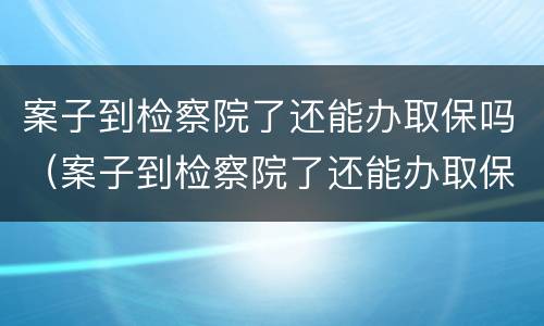 案子到检察院了还能办取保吗（案子到检察院了还能办取保吗要多久）