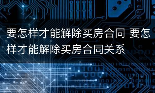 要怎样才能解除买房合同 要怎样才能解除买房合同关系
