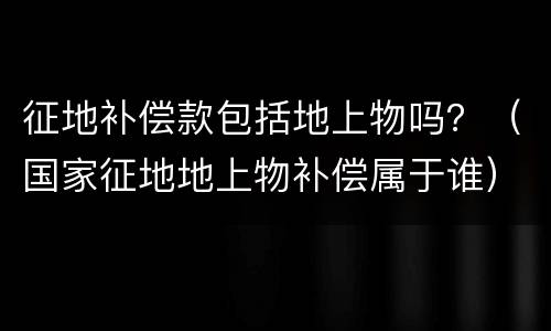 征地补偿款包括地上物吗？（国家征地地上物补偿属于谁）
