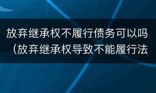 放弃继承权不履行债务可以吗（放弃继承权导致不能履行法定义务）