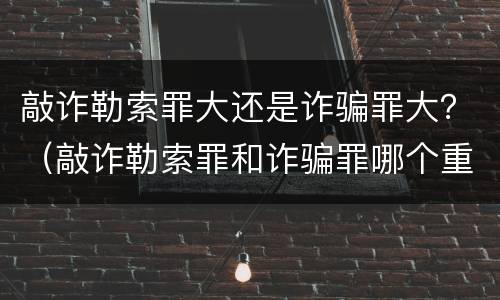 敲诈勒索罪大还是诈骗罪大？（敲诈勒索罪和诈骗罪哪个重）