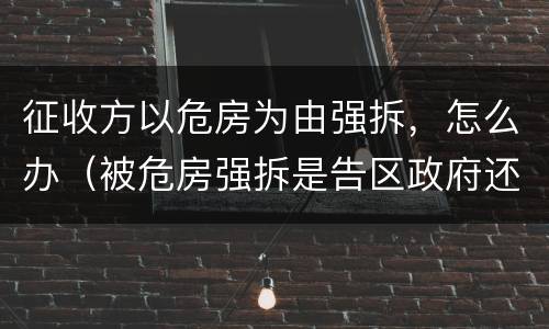 征收方以危房为由强拆，怎么办（被危房强拆是告区政府还是征收办）