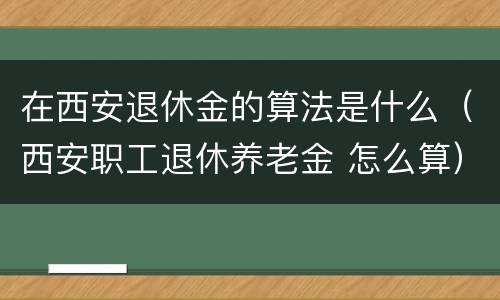 在西安退休金的算法是什么（西安职工退休养老金 怎么算）