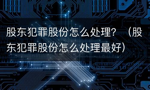 股东犯罪股份怎么处理？（股东犯罪股份怎么处理最好）