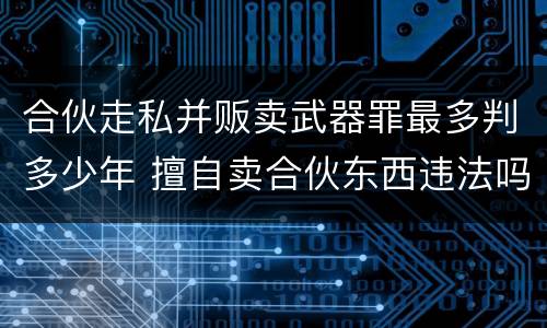 合伙走私并贩卖武器罪最多判多少年 擅自卖合伙东西违法吗