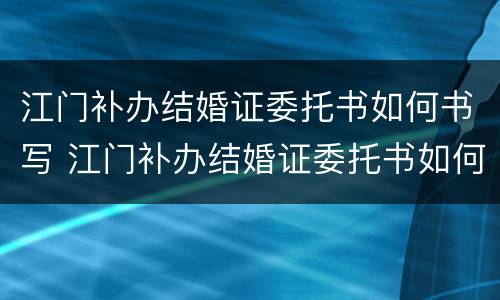 江门补办结婚证委托书如何书写 江门补办结婚证委托书如何书写啊