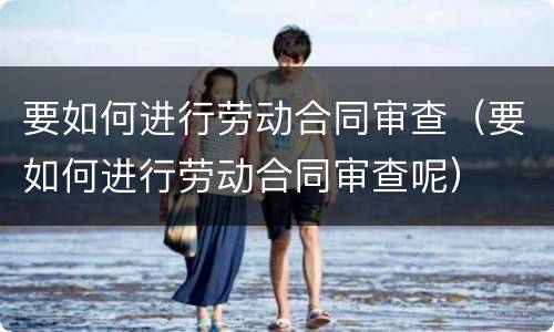 要如何进行劳动合同审查（要如何进行劳动合同审查呢）