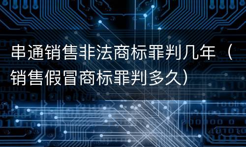 串通销售非法商标罪判几年（销售假冒商标罪判多久）