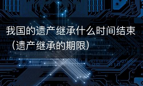 我国的遗产继承什么时间结束（遗产继承的期限）