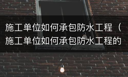 施工单位如何承包防水工程（施工单位如何承包防水工程的）