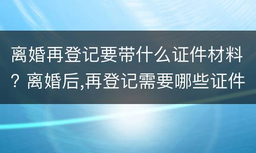 离婚再登记要带什么证件材料? 离婚后,再登记需要哪些证件