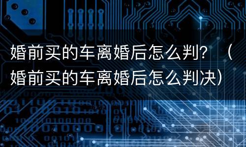 婚前买的车离婚后怎么判？（婚前买的车离婚后怎么判决）