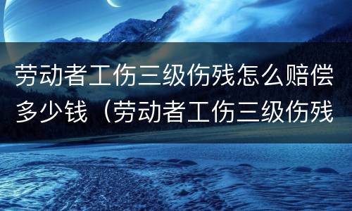劳动者工伤三级伤残怎么赔偿多少钱（劳动者工伤三级伤残怎么赔偿多少钱一个月）