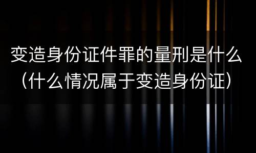 变造身份证件罪的量刑是什么（什么情况属于变造身份证）