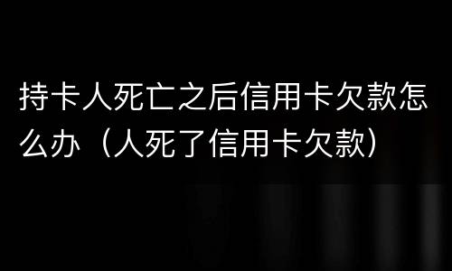 持卡人死亡之后信用卡欠款怎么办（人死了信用卡欠款）