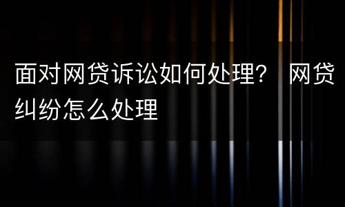 面对网贷诉讼如何处理？ 网贷纠纷怎么处理