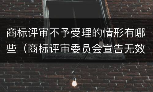 商标评审不予受理的情形有哪些（商标评审委员会宣告无效）