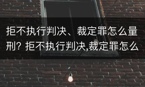 拒不执行判决、裁定罪怎么量刑? 拒不执行判决,裁定罪怎么量刑的