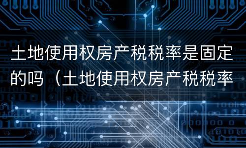 土地使用权房产税税率是固定的吗（土地使用权房产税税率是固定的吗为什么）