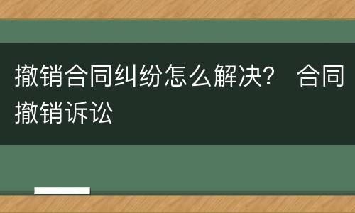 撤销合同纠纷怎么解决？ 合同撤销诉讼