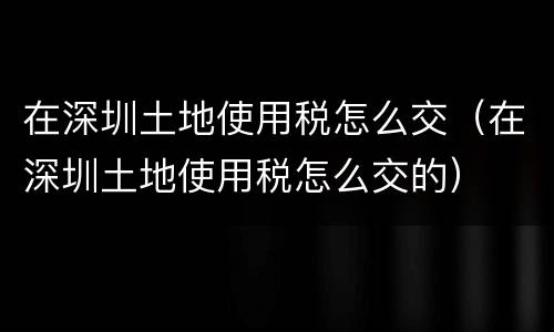在深圳土地使用税怎么交（在深圳土地使用税怎么交的）