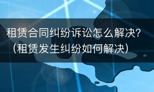 租赁合同纠纷诉讼怎么解决？（租赁发生纠纷如何解决）
