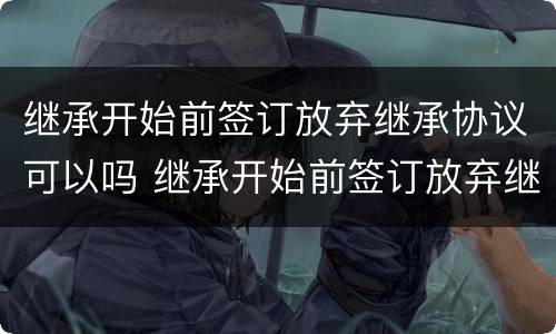 继承开始前签订放弃继承协议可以吗 继承开始前签订放弃继承协议可以吗