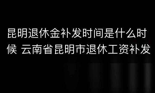昆明退休金补发时间是什么时候 云南省昆明市退休工资补发日期