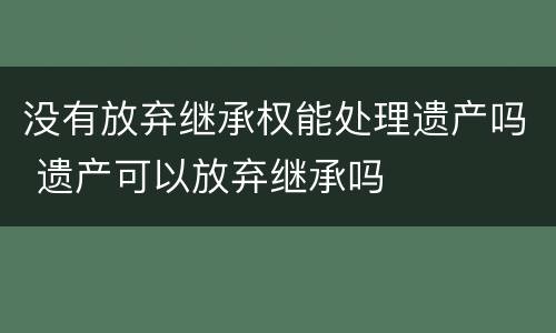 没有放弃继承权能处理遗产吗 遗产可以放弃继承吗