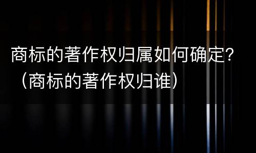 商标的著作权归属如何确定？（商标的著作权归谁）