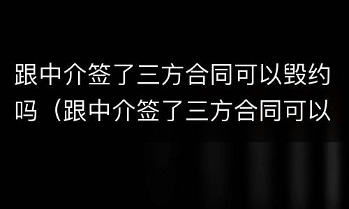 跟中介签了三方合同可以毁约吗（跟中介签了三方合同可以毁约吗知乎）