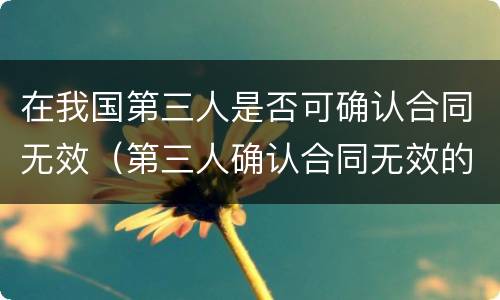 在我国第三人是否可确认合同无效（第三人确认合同无效的规定）