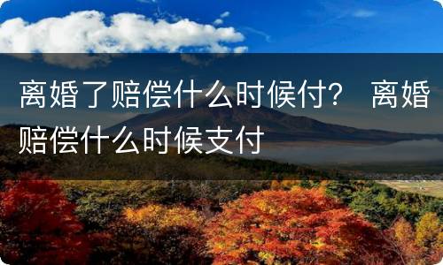 离婚了赔偿什么时候付？ 离婚赔偿什么时候支付