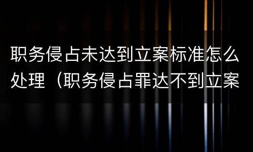 职务侵占未达到立案标准怎么处理（职务侵占罪达不到立案标准怎么办）