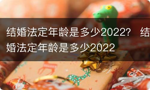 结婚法定年龄是多少2022？ 结婚法定年龄是多少2022