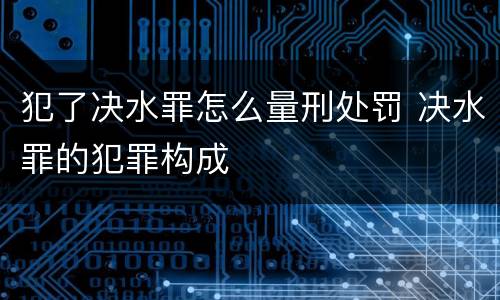 犯了决水罪怎么量刑处罚 决水罪的犯罪构成
