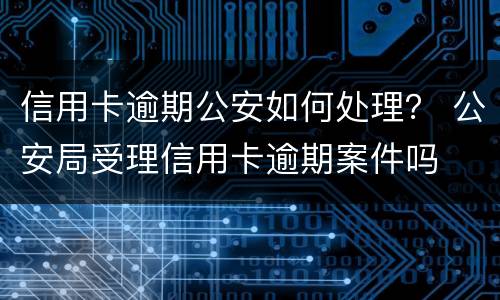 信用卡逾期公安如何处理？ 公安局受理信用卡逾期案件吗