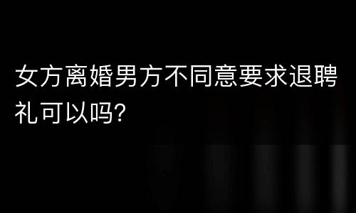 女方离婚男方不同意要求退聘礼可以吗？