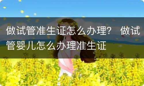 做试管准生证怎么办理？ 做试管婴儿怎么办理准生证