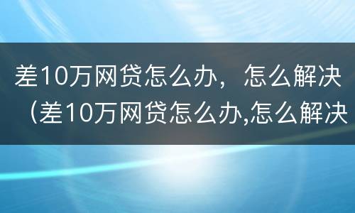 差10万网贷怎么办，怎么解决（差10万网贷怎么办,怎么解决的）