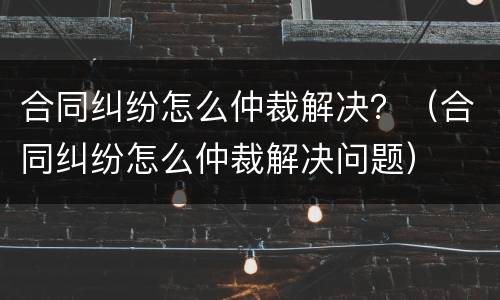 合同纠纷怎么仲裁解决？（合同纠纷怎么仲裁解决问题）